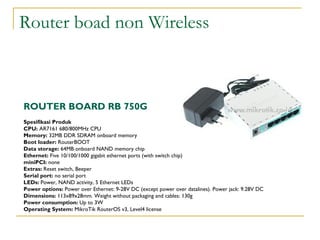 Router boad non Wireless

ROUTER BOARD RB 750G
Spesifikasi Produk
CPU: AR7161 680/800MHz CPU
Memory: 32MB DDR SDRAM onboard memory
Boot loader: RouterBOOT
Data storage: 64MB onboard NAND memory chip
Ethernet: Five 10/100/1000 gigabit ethernet ports (with switch chip)
miniPCI: none
Extras: Reset switch, Beeper
Serial port: no serial port
LEDs: Power, NAND activity, 5 Ethernet LEDs
Power options: Power over Ethernet: 9-28V DC (except power over datalines). Power jack: 9.28V DC
Dimensions: 113x89x28mm. Weight without packaging and cables: 130g
Power consumption: Up to 3W
Operating System: MikroTik RouterOS v3, Level4 license

 