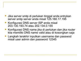 ?

?

?

?

Jika server smtp di perlukan tinggal anda entrykan
server smtp server anda misal 125.160.17.195
Konfigurasi DNS server ISP anda misal
203.130.193.74 atau 202.134.0.155
Konfigurasi DNS name jika di perlukan dan jika router
kita memiliki DNS name valid atau di kosongkan saja
Langkah terakhir inputkan username dan passwod
misal user admin dan password 12345

 