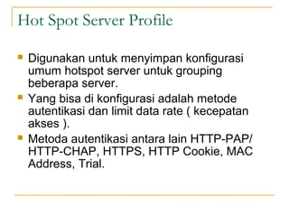 Hot Spot Server Profile
?

?

?

Digunakan untuk menyimpan konfigurasi
umum hotspot server untuk grouping
beberapa server.
Yang bisa di konfigurasi adalah metode
autentikasi dan limit data rate ( kecepatan
akses ).
Metoda autentikasi antara lain HTTP-PAP/
HTTP-CHAP, HTTPS, HTTP Cookie, MAC
Address, Trial.

 