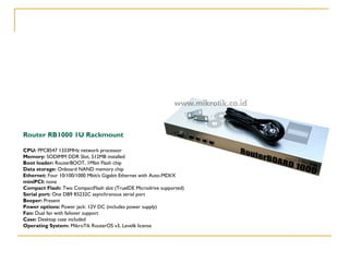 Router RB1000 1U Rackmount
CPU: PPC8547 1333MHz network processor
Memory: SODIMM DDR Slot, 512MB installed
Boot loader: RouterBOOT, 1Mbit Flash chip
Data storage: Onboard NAND memory chip
Ethernet: Four 10/100/1000 Mbit/s Gigabit Ethernet with Auto-MDI/X
miniPCI: none
Compact Flash: Two CompactFlash slot (TrueIDE Microdrive supported)
Serial port: One DB9 RS232C asynchronous serial port
Beeper: Present
Power options: Power jack: 12V DC (includes power supply)
Fan: Dual fan with failover support
Case: Desktop case included
Operating System: MikroTik RouterOS v3, Level6 license

 