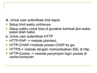 a. Untuk user autentikasi trial dapat
Setup limit waktu onlinenya
? Setup waktu untuk bisa di gunakan kembali jika waktu
pakai telah habis
b. Untuk user autentikasi HTTP
? HTTP-PAP -> metode plaintext.
? HTTP-CHAP->metode proses CHAP ke gw
? HTTPS-> metode dengan memanfaatkan SSL di http.
? HTTP-Cookie -> metode penyimpan login proses di
cache komputer.
?

 