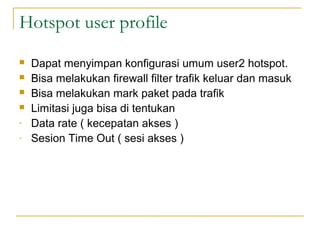 Hotspot user profile
?
?
?
?
-

Dapat menyimpan konfigurasi umum user2 hotspot.
Bisa melakukan firewall filter trafik keluar dan masuk
Bisa melakukan mark paket pada trafik
Limitasi juga bisa di tentukan
Data rate ( kecepatan akses )
Sesion Time Out ( sesi akses )

 