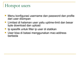 Hotspot users
?

?

?
?

Menu konfigurasi username dan password dan profile
dari user disimpan
Limitasi di halaman user yaitu uptime-limit dan besar
byte download dan upload
Ip spesifik untuk filter ip user di statikan
User bisa di batasi menggunakan mac-address
berbeda

 
