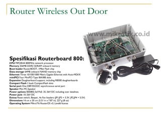 Router Wireless Out Door

Spesifikasi Routerboard 800:
CPU MPC8544 800MHz network processor
Memory 256MB DDR2 SDRAM onboard memory
Boot loader RouterBOOT, 1Mbit Flash chip
Data storage 64MB onboard NAND memory chip
Ethernet Three 10/100/1000 Mbit/s Gigabit Ethernet with Auto-MDI/X
miniPCI Four MiniPCI Type IIIA/IIIB slots
Expansion Daughterboard support, including RB500 daughterboards
Compact Flash 1 buah CompactFlash slots
Serial port One DB9 RS232C asynchronous serial port
Speaker Mini PC-Speaker
Power options IEEE802.3af PoE: 35..56V DC including over datalines.
Power jack: 10..56V DC
Extras Reset switch, Beeper, 4x Fan headers (JP1,JP3 = 3.3V, JP2,JP4 = 5.5V)
Dimensions 14 cm x 20 cm (5.51 in x 7.87 in), 227 g (8 oz)
Operating System MikroTik RouterOS v3, Level6 license

 