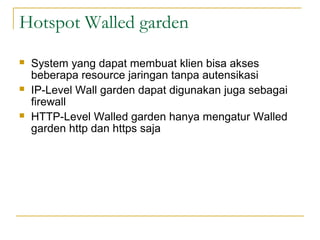 Hotspot Walled garden
?

?

?

System yang dapat membuat klien bisa akses
beberapa resource jaringan tanpa autensikasi
IP-Level Wall garden dapat digunakan juga sebagai
firewall
HTTP-Level Walled garden hanya mengatur Walled
garden http dan https saja

 