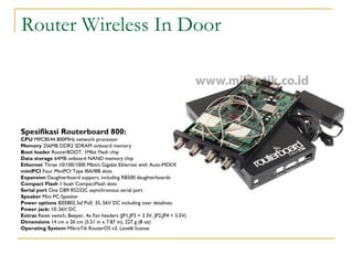 Router Wireless In Door

Spesifikasi Routerboard 800:
CPU MPC8544 800MHz network processor
Memory 256MB DDR2 SDRAM onboard memory
Boot loader RouterBOOT, 1Mbit Flash chip
Data storage 64MB onboard NAND memory chip
Ethernet Three 10/100/1000 Mbit/s Gigabit Ethernet with Auto-MDI/X
miniPCI Four MiniPCI Type IIIA/IIIB slots
Expansion Daughterboard support, including RB500 daughterboards
Compact Flash 1 buah CompactFlash slots
Serial port One DB9 RS232C asynchronous serial port
Speaker Mini PC-Speaker
Power options IEEE802.3af PoE: 35..56V DC including over datalines.
Power jack: 10..56V DC
Extras Reset switch, Beeper, 4x Fan headers (JP1,JP3 = 3.3V, JP2,JP4 = 5.5V)
Dimensions 14 cm x 20 cm (5.51 in x 7.87 in), 227 g (8 oz)
Operating System MikroTik RouterOS v3, Level6 license

 
