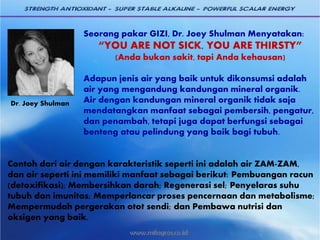 Seorang pakar GIZI, Dr. Joey Shulman Menyatakan:
“YOU ARE NOT SICK, YOU ARE THIRSTY”
(Anda bukan sakit, tapi Anda kehausan)
Adapun jenis air yang baik untuk dikonsumsi adalah
air yang mengandung kandungan mineral organik.
Air dengan kandungan mineral organik tidak saja
mendatangkan manfaat sebagai pembersih, pengatur,
dan penambah, tetapi juga dapat berfungsi sebagai
benteng atau pelindung yang baik bagi tubuh.
Contoh dari air dengan karakteristik seperti ini adalah air ZAM-ZAM,
dan air seperti ini memiliki manfaat sebagai berikut: Pembuangan racun
(detoxifikasi); Membersihkan darah; Regenerasi sel; Penyelaras suhu
tubuh dan imunitas; Memperlancar proses pencernaan dan metabolisme;
Mempermudah pergerakan otot sendi; dan Pembawa nutrisi dan
oksigen yang baik.
Dr. Joey Shulman
 
