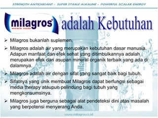  Milagros bukanlah suplemen.
 Milagros adalah air yang merupakan kebutuhan dasar manusia.
Adapun manfaat dan efek sehat yang ditimbulkannya adalah
merupakan efek dari asupan mineral organik terbaik yang ada di
dalamnya.
 Milagros adalah air dengan sifat yang sangat baik bagi tubuh.
 Sifatnya yang unik membuat Milagros dapat berfungsi sebagai
media therapy ataupun pelindung bagi tubuh yang
mengkonsumsinya.
 Milagros juga berguna sebagai alat pendeteksi dini atas masalah
yang berpotensi menyerang Anda.
 