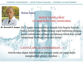 Dalam buku:
SEHAT TANPA OBAT
(4 Langkah Revolusi Antioksidan)
Dr. Cooper menunjukkan kepada kita begitu banyak
bukti ilmiah yang berkembang cepat berkaitan dengan
peran antioksidan sebagai pertahanan tubuh kita untuk
memerangi berbagai penyakit serius.
Dr. Kenneth H. Cooper
LANTAS APA itu ANTIOKSIDAN…?
Antioksidan dapat didefinisikan sebagai suatu zat yang dapat
menghambat proses oksidasi.
 