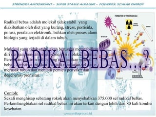 Contoh:
Sekali menghisap sebatang rokok akan menyebabkan 375.000 sel radikal bebas.
Perkembangbiakan sel radikal bebas ini akan terkait dengan lebih dari 80 kali kondisi
kesehatan.
Radikal bebas adalah molekul tidak stabil yang
diakibatkan oleh diet yang kurang, stress, pestisida,
polusi, peralatan elektronik, bahkan oleh proses alami
biologis yang terjadi di dalam tubuh.
Molekul yang tidak stabil akan berusaha menstabilkan
diri dengan mengambil elektron dari molekul lainnya.
Perebutan elektron inilah yang menjadikan radikal
bebas. Peristiwa ini akan menjadi rangkaian sel yang
merusak tubuh dan menjadi pemicu penyakit dan
degenerasi prematur.
 