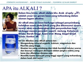 Dalam ilmu kimia, alkali (dalam bhs. Arab al-qaly/ ‫القلي‬)
adalah unsur ion garam basa yang terkandung dalam
elemen logam alkaline.
Air alkali atau air basa berfungsi sebagai penyeimbang
kelebihan asam pada tubuh yang jika dikonsumsi secara
teratur akan mendatangkan efek penyembuhan bagi
berbagai macam penyakit, seperti: Jantung, Kolesterol,
Stroke, Darah Tinggi, Asam Urat, Maag, Gagal Ginjal,
Tumor, Kanker, dll.
Ciri Air Alkaline atau Alkali antara lain :
• Mengandung mineral organik, kalsium, magnesium dan
flourida yang tinggi.
• Muatan ion yang seimbang dan tidak berubah tekstur warna
dan baunya walaupun disimpan dalam jangka waktu yang
lama dan diletakan dimana saja.
• Memiliki kadar basa/pH yang tinggi seperti yang terkandung
dalam buah dan sayur.
APA itu ALKALI ?
 