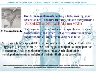 Untuk menekankan arti penting alkali, seorang pakar
kesehatan Dr. Theodore Baroody bahkan menyatakan :
“ALKALIZE or DIE” (ALKALI atau MATI)
Tentunya pernyataan ini bukan tanpa alasan, karena
bakteri merugikan seperti sel kanker dan tumor tidak
dapat tumbuh di lingkungan yang basa (alkali).
Milagros adalah super stable alkaline water atau air dengan kadar alkali
tinggi yang sangat stabil (pH 9.8) sehingga kapanpun, ke manapun dan
di manapun Anda mengkonsumsinya, maka Anda akan tetap
mendapatkan manfaat maksimal dari air alkali yang berkualitas.
Dr. TheodoreBaroody
“ Meminum air alkali adalah satu cara terbaik untuk menetralkan dan mengeluarkan semua toksin dan asam yang mengalir dari otot-otot
dan bahan cairan dari tubuh serta dengan cepat menambah air dan mengekalkan kealkalian darah.”
 