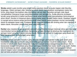 Stroke adalah suatu kondisi yang terjadi ketika pasokan darah ke suatu bagian otak tiba-tiba
terganggu. Dalam jaringan otak, kurangnya aliran darah menyebabkan serangkaian reaksi bio-
kimia, yang dapat merusakkan atau mematikan sel-sel otak. Kematian jaringan otak dapat
menyebabkan hilangnya fungsi yang dikendalikan oleh jaringan itu. Suatu ateroma (endapan
lemak) yang terbentuk di dalam pembuluh darah arteri karotis akan menyebabkan berkurangnya
aliran darah. Kondisi ini biasanya dipicu karena kadar asam berlebih dalam darah. Keadaan seperti
ini sangat serius karena setiap pembuluh darah arteri karotis dalam keadaan normal memberikan
darah ke sebagian besar otak. Endapan lemak juga bisa terlepas dari dinding arteri dan mengalir di
dalam darah, kemudian menyumbat arteri yang lebih kecil.
Kanker atau neoplasma ganas adalah penyakit yang ditandai dengan kelainan siklus sel khas yang
menimbulkan kemampuan sel untuk menyerang jaringan biologis di dekatnya dan bermigrasi ke
jaringan tubuh yang lain melalui sirkulasi darah. Sel kanker tumbuh di lingkungan yang asam dan
tidak dapat tumbuh di lingkungan yang basa.
Diabetes adalah penyakit menahun yang ditandai dengan peningkatan kadar gula darah yang
disebabkan tidak adanya insulin atau tidak berfungsinya hormon insulin di dalam tubuh. Pada
kondisi ini tubuh tidak dapat mengubah makanan menjadi energi sebagaimana mestinya. Hal ini
berasosiasi dengan komplikasi yang terjadi sehingga menimbulkan kadar darah yang asam. Ketika
hal ini berlangsung dalam jangka waktu yang cukup lama, maka akan mempengaruhi hampir
seluruh bagian tubuh menjadi asam. Kondisi ini akan menyebabkan asam melapisi bagian reseptor
dari sel beta penghasil insulin, akibatnya produksi insulin oleh tubuh berkurang.
 