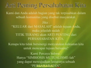 Kami dan Anda adalah bagian yang tak terpisahkan dalam
sebuah komunitas yang disebut masyarakat.
Jika :
“KELUAR dari MASALAH” adalah tujuan Anda,
maka jelaslah sudah
TITIK TERANG akan ARTI PENTING dari
PERSAHABATAN KITA.
Kenapa kita tidak bersinergi menyatukan kekuatan kita
untuk mencapai tujuan bersama?
Kami Percaya bahwa :
Hanya “SIMBIOSIS MUTUALISME-lah”
yang dapat mewujudkan lestarinya sebuah
“PERSAHABATAN”.
 