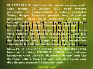 PT. PATRAGRAHA adalah sebuah perusahaan yang berdiri
sejak tanggal 23 Oktober 2003. Pada awalnya
perusahaan ini berkonsentrasi di bidang konstruksi.
Seiring dengan kemajuan prestasi yang dicapainya,
perusahaan inipun mulai melakukan ekspansi ke
berbagai bidang usaha, mulai dari Pendidikan, Agro
Industri, hingga ke bidang Teknologi dan Informasi.
Perusahaan ini tumbuh menjadi sebuah institusi bisnis
yang bonafide dan memiliki profesionalisme yang luar
biasa. Selain itu, perusahaan ini juga memiliki keinginan
dan kepedulian yang sangat kuat untuk memberikan
sumbangsih terbaiknya demi kemajuan bangsa ini.
Kini… PT. PATRA GRAHA kembali mengembangkan sayap
bisnisnya di bidang COSTUMER GOODS demi melayani
kebutuhan Anda. Usaha ini diluncurkan dengan basis CRP
(Customer Refferal Program), yakni sebuah program yang
didisain guna memenuhi kebutuhan Anda.
 