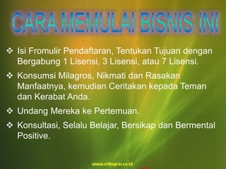  Isi Fromulir Pendaftaran, Tentukan Tujuan dengan
Bergabung 1 Lisensi, 3 Lisensi, atau 7 Lisensi.
 Konsumsi Milagros, Nikmati dan Rasakan
Manfaatnya, kemudian Ceritakan kepada Teman
dan Kerabat Anda.
 Undang Mereka ke Pertemuan.
 Konsultasi, Selalu Belajar, Bersikap dan Bermental
Positive.
 