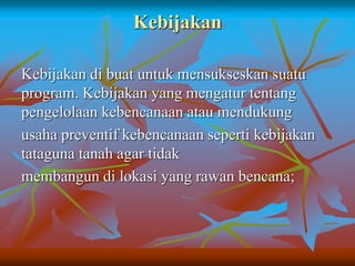 Kebijakan
Kebijakan di buat untuk mensukseskan suatu
program. Kebijakan yang mengatur tentang
pengelolaan kebencanaan atau mendukung
usaha preventif kebencanaan seperti kebijakan
tataguna tanah agar tidak
membangun di lokasi yang rawan bencana;
 