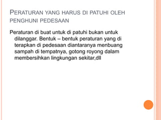 PERATURAN YANG HARUS DI PATUHI OLEH
PENGHUNI PEDESAAN
Peraturan di buat untuk di patuhi bukan untuk
dilanggar. Bentuk – bentuk peraturan yang di
terapkan di pedesaan diantaranya menbuang
sampah di tempatnya, gotong royong dalam
membersihkan lingkungan sekitar,dll
 