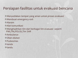Persiapan fasilitas untuk evakuasi bencana
Menyediakan tempat yang aman untuk proses evakuasi
Membuat emergency exit
Alaram
Alat komunikasi
Menghadirkan tim dari berbagai tim evakuasi seperti
PMI,TNI,POLISI,Tim SAR
Ambulance
Obat obatan
Puskesmas
tenda
tandu
 