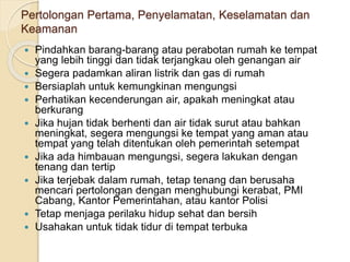 Pertolongan Pertama, Penyelamatan, Keselamatan dan
Keamanan
 Pindahkan barang-barang atau perabotan rumah ke tempat
yang lebih tinggi dan tidak terjangkau oleh genangan air
 Segera padamkan aliran listrik dan gas di rumah
 Bersiaplah untuk kemungkinan mengungsi
 Perhatikan kecenderungan air, apakah meningkat atau
berkurang
 Jika hujan tidak berhenti dan air tidak surut atau bahkan
meningkat, segera mengungsi ke tempat yang aman atau
tempat yang telah ditentukan oleh pemerintah setempat
 Jika ada himbauan mengungsi, segera lakukan dengan
tenang dan tertip
 Jika terjebak dalam rumah, tetap tenang dan berusaha
mencari pertolongan dengan menghubungi kerabat, PMI
Cabang, Kantor Pemerintahan, atau kantor Polisi
 Tetap menjaga perilaku hidup sehat dan bersih
 Usahakan untuk tidak tidur di tempat terbuka
 