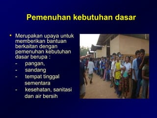 Pemenuhan kebutuhan dasar
• Merupakan upaya untuk
memberikan bantuan
berkaitan dengan
pemenuhan kebutuhan
dasar berupa :
- pangan,
- sandang
- tempat tinggal
sementara
- kesehatan, sanitasi
dan air bersih
 