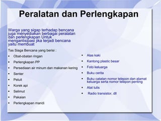 Peralatan dan Perlengkapan
Warga yang sigap terhadap bencana
juga menyediakan berbagai peralatan
dan perlengkapan Untuk
mengantisipasi jika terjadi bencana
yaitu membuat
Tas Siaga Bencana yang berisi :
 Obat-obatan ringan
 Perlengkapan PP
 Persediaan air minum dan makanan kering
 Senter
 Peluit
 Korek api
 Selimut
 Pakaian
 Perlengkapan mandi
 Alas kaki
 Kantong plastic besar
 Foto keluarga
 Buku cerita
 Buku catatan nomor telepon dan alamat
keluarga serta nomor telepon penting
 Alat tulis
 Radio transistor, dll
 