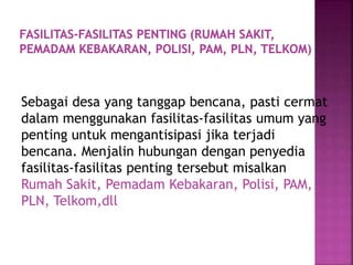 Sebagai desa yang tanggap bencana, pasti cermat
dalam menggunakan fasilitas-fasilitas umum yang
penting untuk mengantisipasi jika terjadi
bencana. Menjalin hubungan dengan penyedia
fasilitas-fasilitas penting tersebut misalkan
Rumah Sakit, Pemadam Kebakaran, Polisi, PAM,
PLN, Telkom,dll
 
