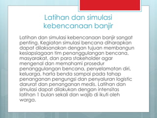 Latihan dan simulasi
kebencanaan banjir
Latihan dan simulasi kebencanaan banjir sangat
penting. Kegiatan simulasi bencana diharapkan
dapat dilaksanakan dengan tujuan membangun
kesiapsiagaan tim penanggulangan bencana,
masyarakat, dan para stakeholder agar
mengenal dan memahami prosedur
penanggulangan bencana, penyelamatan diri,
keluarga, harta benda sampai pada tahap
penanganan pengungsi dan penyaluran logistic
darurat dan penanganan medis. Latihan dan
simulasi dapat dilakukan dengan intensitas
latihan 1 bulan sekali dan wajib di ikuti oleh
warga.
 