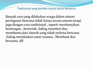 Tradisional yang berlaku secara turun temurun
Banyak cara yang dilakukan warga dalam sistem
peringatan bencana tidak hanya secara umum tetapi
juga dengan cara tradisional , seperti menbunyikan
kentongan , berteriak ,Saling memberi dan
membantu,dari daerah yang tidak terkena bencana
,Saling mendoakan antar sesama , Membuat doa
bersama ,dll
 
