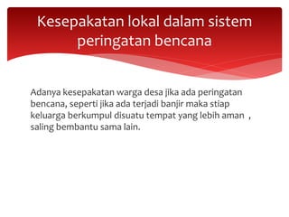 Adanya kesepakatan warga desa jika ada peringatan
bencana, seperti jika ada terjadi banjir maka stiap
keluarga berkumpul disuatu tempat yang lebih aman ,
saling bembantu sama lain.
Kesepakatan lokal dalam sistem
peringatan bencana
 