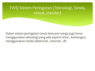 Dalam sistem peringatan tanda bencana warga juga harus
menggunakan teknologi yang ada seperti sirine , kentongan,
menggunakan media elektronik , internet , dll
TWS/ Sistem Peringatan (Teknologi, Tanda,
sinyal, standar)
 