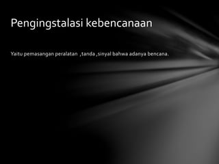 Yaitu pemasangan peralatan ,tanda ,sinyal bahwa adanya bencana.
Pengingstalasi kebencanaan
 