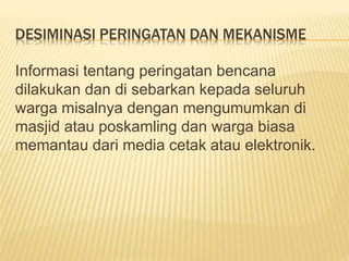 DESIMINASI PERINGATAN DAN MEKANISME
Informasi tentang peringatan bencana
dilakukan dan di sebarkan kepada seluruh
warga misalnya dengan mengumumkan di
masjid atau poskamling dan warga biasa
memantau dari media cetak atau elektronik.
 