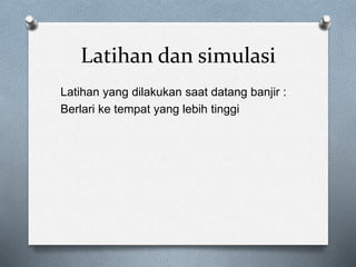 Latihan dan simulasi
Latihan yang dilakukan saat datang banjir :
Berlari ke tempat yang lebih tinggi
 