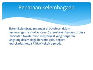 Sistem kelembagaan sangat di butuhkan dalam
pengurangan resiko bencana. Sistem kelembagaan di desa
terdiri dari tokoh-tokoh masyarakat yang berperan
langsung dalam siaga bencana yaitu seperti
lurah,kadus,ketua RT/RW,tokoh pemuda
Penataan kelembagaan
 