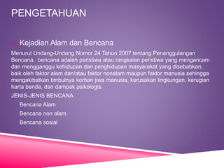 PENGETAHUAN
 Kejadian Alam dan Bencana
Menurut Undang-Undang Nomor 24 Tahun 2007 tentang Penanggulangan
Bencana, bencana adalah peristiwa atau rangkaian peristiwa yang mengancam
dan mengganggu kehidupan dan penghidupan masyarakat yang disebabkan,
baik oleh faktor alam dan/atau faktor nonalam maupun faktor manusia sehingga
mengakibatkan timbulnya korban jiwa manusia, kerusakan lingkungan, kerugian
harta benda, dan dampak psikologis.
JENIS-JENIS BENCANA
o Bencana Alam
o Bencana non alam
o Bencana sosial
 