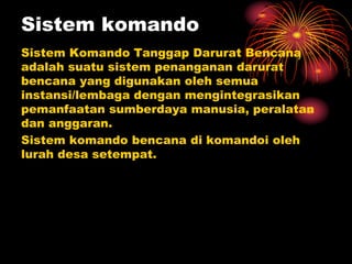 Sistem komando
Sistem Komando Tanggap Darurat Bencana
adalah suatu sistem penanganan darurat
bencana yang digunakan oleh semua
instansi/lembaga dengan mengintegrasikan
pemanfaatan sumberdaya manusia, peralatan
dan anggaran.
Sistem komando bencana di komandoi oleh
lurah desa setempat.
 