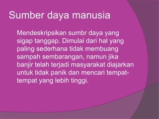 Sumber daya manusia
Mendeskripsikan sumbr daya yang
sigap tanggap. Dimulai dari hal yang
paling sederhana tidak membuang
sampah sembarangan, namun jika
banjir telah terjadi masyarakat diajarkan
untuk tidak panik dan mencari tempat-
tempat yang lebih tinggi.
 