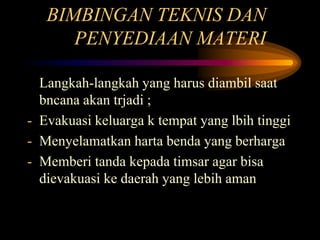 BIMBINGAN TEKNIS DAN
PENYEDIAAN MATERI
Langkah-langkah yang harus diambil saat
bncana akan trjadi ;
- Evakuasi keluarga k tempat yang lbih tinggi
- Menyelamatkan harta benda yang berharga
- Memberi tanda kepada timsar agar bisa
dievakuasi ke daerah yang lebih aman
 