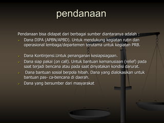 pendanaan
Pendanaan bisa didapat dari berbagai sumber diantaranya adalah :
 Dana DIPA (APBN/APBD). Untuk mendukung kegiatan rutin dan
operasional lembaga/departemen terutama untuk kegiatan PRB.
 Dana Kontinjensi.Untuk penanganan kesiapsiagaan.
 Dana siap pakai (on call). Untuk bantuan kemanusiaan (relief) pada
saat terjadi bencana atau pada saat dinyatakan kondisi darurat.
 Dana bantuan sosial berpola hibah. Dana yang dialokasikan untuk
bantuan pas- ca-bencana di daerah.
 Dana yang bersumber dari masyarakat
 