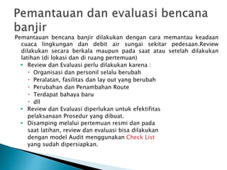 Pemantauan bencana banjir dilakukan dengan cara memantau keadaan
cuaca lingkungan dan debit air sungai sekitar pedesaan.Review
dilakukan secara berkala maupun pada saat atau setelah dilakukan
latihan (di lokasi dan di ruang pertemuan)
 Review dan Evaluasi perlu dilakukan karena :
 Organisasi dan personil selalu berubah
 Peralatan, fasilitas dan lay out yang berubah
 Perubahan dan Penambahan Route
 Terdapat bahaya baru
 dll
 Review dan Evaluasi diperlukan untuk efektifitas
pelaksanaan Prosedur yang dibuat.
 Disamping melalui pertemuan resmi dan pada
saat latihan, review dan evaluasi bisa dilakukan
dengan model Audit menggunakan Check List
yang sudah dipersiapkan.
 