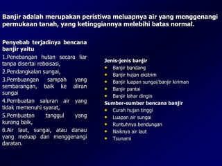 Banjir adalah merupakan peristiwa meluapnya air yang menggenangi
permukaan tanah, yang ketinggiannya melebihi batas normal.
Jenis-jenis banjir
• Banjir bandang
• Banjir hujan ekstrim
• Banjir luapan sungai/banjir kiriman
• Banjir pantai
• Banjir lahar dingin
Sumber-sumber bencana banjir
• Curah hujan tinggi
• Luapan air sungai
• Runtuhnya bendungan
• Naiknya air laut
• Tsunami
Penyebab terjadinya bencana
banjir yaitu
1.Penebangan hutan secara liar
tanpa disertai reboisasi,
2.Pendangkalan sungai,
3.Pembuangan sampah yang
sembarangan, baik ke aliran
sungai
4.Pembuatan saluran air yang
tidak memenuhi syarat,
5.Pembuatan tanggul yang
kurang baik,
6.Air laut, sungai, atau danau
yang meluap dan menggenangi
daratan.
 