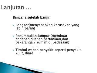 Bencana setelah banjir
 Longsor(menyebabkan kerusakan yang
lebih parah)
 Penumpukan lumpur (membuat
endapan dilahan pertaniaan,dan
pekarangan rumah di pedesaan)
 Timbul wabah penyakit seperti penyakit
kulit, diare
 