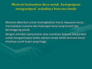 Motivasi komunitas desa untuk kesiapsigaan
mengantipasi terjadinya bencana banjir
Motivasi diberikan untuk meningkatkan moral, kepuasan kerja ,
menciptakan suasana dan hubungan kerja yang kreatif dan
bertanggung jawab.
dengan memberi penyuluhan atau sosialisasi kepada masyarakat
untuk mengantisipasi ketika adanya tanda-tanda bencana banjir
misalnya curah hujan yang tinggi.
 