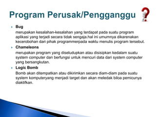  Bug
merupakan kesalahan-kesalahan yang terdapat pada suatu program
aplikasi yang terjadi secara tidak sengaja.hal ini umumnya dikarenakan
kecerobohan dari pihak programmerpada waktu menulis program tersebut.
 Chameleons
merupakan program yang diseludupkan atau disisipkan kedalam suatu
system computer dan berfungsi untuk mencuri data dari system computer
yang bersangkutan.
 Logic Bomb
Bomb akan ditempatkan atau dikirimkan secara diam-diam pada suatu
system komputeryang menjadi target dan akan meledak biloa pemicunya
diaktifkan.
 