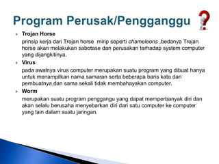 Trojan Horse
prinsip kerja dari Trojan horse mirip seperti chameleons ,bedanya Trojan
horse akan melakukan sabotase dan perusakan terhadap system computer
yang dijangkitinya.
 Virus
pada awalnya virus computer merupakan suatu program yang dibuat hanya
untuk menampilkan nama samaran serta beberapa baris kata dari
pembuatnya,dan sama sekali tidak membahayakan computer.
 Worm
merupakan suatu program penggangu yang dapat memperbanyak diri dan
akan selalu berusaha menyebarkan diri dari satu computer ke computer
yang lain dalam suatu jaringan.
 