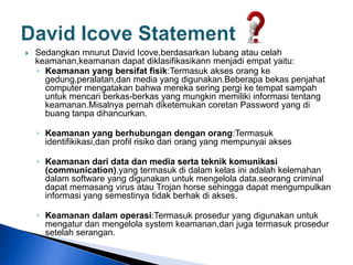  Sedangkan mnurut David Icove,berdasarkan lubang atau celah
keamanan,keamanan dapat diklasifikasikann menjadi empat yaitu:
◦ Keamanan yang bersifat fisik:Termasuk akses orang ke
gedung,peralatan,dan media yang digunakan.Beberapa bekas penjahat
computer mengatakan bahwa mereka sering pergi ke tempat sampah
untuk mencari berkas-berkas yang mungkin memiliki informasi tentang
keamanan.Misalnya pernah diketemukan coretan Password yang di
buang tanpa dihancurkan.
◦ Keamanan yang berhubungan dengan orang:Termasuk
identifikikasi,dan profil risiko dari orang yang mempunyai akses
◦ Keamanan dari data dan media serta teknik komunikasi
(communication).yang termasuk di dalam kelas ini adalah kelemahan
dalam software yang digunakan untuk mengelola data.seorang criminal
dapat memasang virus atau Trojan horse sehingga dapat mengumpulkan
informasi yang semestinya tidak berhak di akses.
◦ Keamanan dalam operasi:Termasuk prosedur yang digunakan untuk
mengatur dan mengelola system keamanan,dan juga termasuk prosedur
setelah serangan.
 
