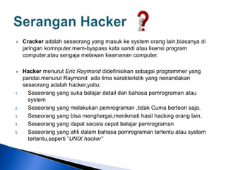  Cracker adalah seseorang yang masuk ke system orang lain,biasanya di
jaringan komnputer.mem-byspass kata sandi atau lisensi program
computer,atau sengaja melawan keamanan computer.
 Hacker menurut Eric Raymond didefinisikan sebagai programmer yang
pandai.menurut Raymond ada lima karakteristik yang nenandakan
seseorang adalah hacker,yaitu:
1. Seseorang yang suka belajar detail dari bahasa pemrograman atau
system
2. Seseorang yang melakukan pemrograman ,tidak Cuma berteori saja.
3. Seseorang yang bisa menghargai,menikmati hasil hacking orang lain.
4. Seseorang yang dapat secara cepat belajar pemrograman
5. Seseorang yang ahli dalam bahasa pemrograman tertentu atau system
tertentu,seperti ”UNIX hacker”
 