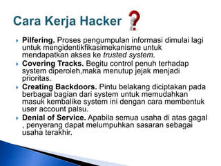  Pilfering. Proses pengumpulan informasi dimulai lagi
untuk mengidentikfikasimekanisme untuk
mendapatkan akses ke trusted system.
 Covering Tracks. Begitu control penuh terhadap
system diperoleh,maka menutup jejak menjadi
prioritas.
 Creating Backdoors. Pintu belakang diciptakan pada
berbagai bagian dari system untuk memudahkan
masuk kembalike system ini dengan cara membentuk
user account palsu.
 Denial of Service. Apabila semua usaha di atas gagal
, penyerang dapat melumpuhkan sasaran sebagai
usaha terakhir.
 