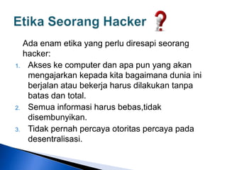 Ada enam etika yang perlu diresapi seorang
hacker:
1. Akses ke computer dan apa pun yang akan
mengajarkan kepada kita bagaimana dunia ini
berjalan atau bekerja harus dilakukan tanpa
batas dan total.
2. Semua informasi harus bebas,tidak
disembunyikan.
3. Tidak pernah percaya otoritas percaya pada
desentralisasi.
 